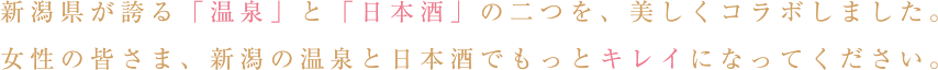 新潟県が誇る「温泉」と「日本酒」の二つを、美しくコラボしました。女性の皆さま、新潟の温泉と日本酒でもっとキレイになってください。