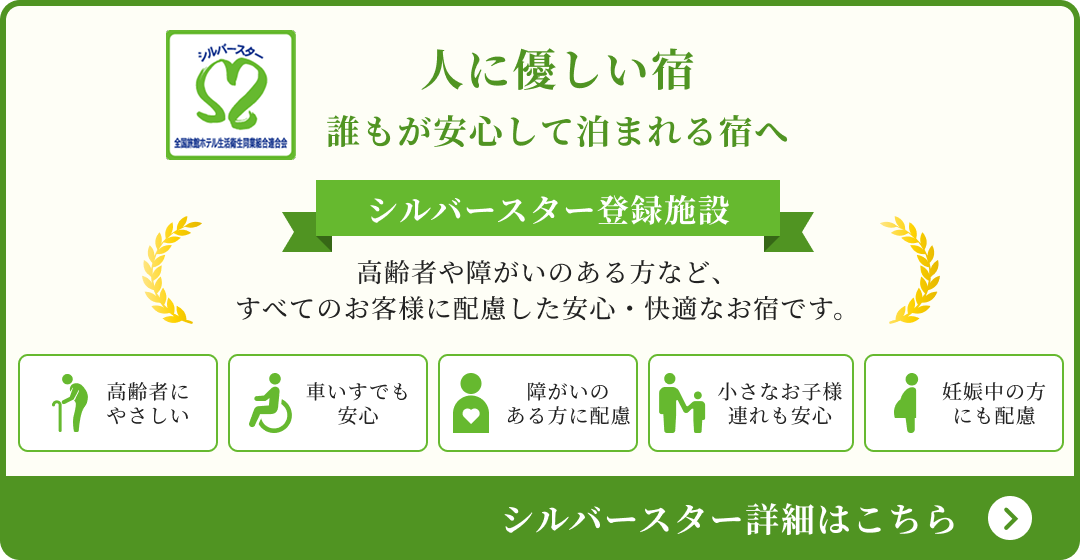人に優しい宿誰もが安心して泊まれる宿へ シルバースター登録施設高齢者や障がいのある方など、すべてのお客様に配慮した安心・快適なお宿です。 シルバースター詳細はこちら